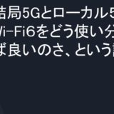 結局5Gとローカル５GとWi-Fi６をどう使い分ければ良いのさ、という話。