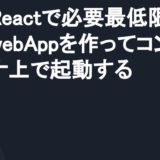 Reactで必要最低限のwebAppを作ってコンテナ上で起動する